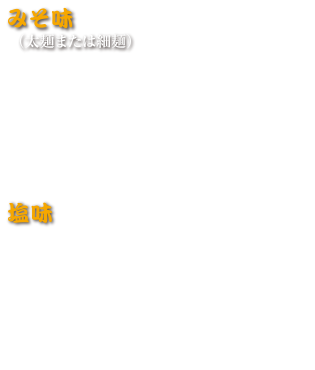 みそ味（太麵または細麵）
みそラーメン 1,080円 (税込 1,188円)
みそチャーシューメン 1,300円 (税込 1,430円)
ネギミソラーメン 1,130円 (税込 1,243円)
ネギミソチャーシュー 1,330円 (税込 1,463円)
野菜ミソラーメン 1,160円 (税込 1,276円)
みそもつラーメン（太麺） 1,240円 (税込 1,364円)

塩味
塩ラーメン 950円 (税込 1,045円)
塩チャーシューメン 1,150円 (税込 1,265円)
塩バタコーン 1,050円 (税込 1,155円)
野菜たっぷりタンメン 1,150円 (税込 1,265円)
チャンポン 1,150円 (税込 1,265円)