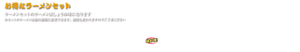 お得なラーメンセット （小鉢・お新香付き） 
ラーメンセットのラーメンはしょうゆ味になります  
※セットのラーメンは他の麺類に変更できます。 値段も変わりますのでご了承ください  
チャーハンセット 1,200円 (税込 1,320円)
野菜炒めセット 1,300円 (税込 1,430円)
ジャンボメンチセット 1,300円 (税込 1,430円)
ニラレバセット 1,300円 (税込 1,430円)
カレーセット 1,200円 (税込 1,320円)
バイカーズセット(超お得) 1,400円 (税込 1,540円)
バイカーズセットのみ地雷やラーメンとなります  
大盛 200円 (税込 220円)
替え玉1玉 200円 (税込 220円)