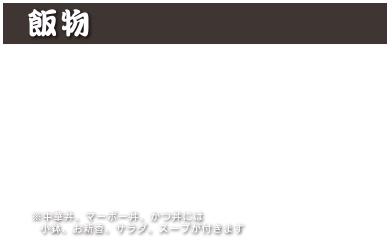 飯物
中華丼 1,100円 (税込 1,210円)
マーボー丼 1,100円 (税込 1,210円)
カレーライス 1,000円 (税込 1,100円)
カツカレー 1,350円 (税込 1,485円)
カルビクッパ 1,200円 (税込 1,320円)
かつ丼 1,350円 (税込 1,485円)
※中華丼、マーボー丼、かつ丼には小鉢、お新香、サラダ、スープが付きます
