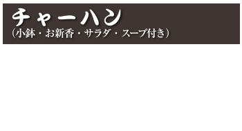 チャーハン（小鉢・お新香・サラダ・スープ付き）
チャーハン  1,000円 (税込 1,100円)
カニチャーハン  1,100円 (税込 1,210円)
えびチャーハン  1,100円 (税込 1,210円)
焼肉チャーハン  1,200円 (税込 1,320円)
