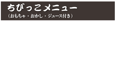 ちびっこメニュー（おもちゃ・おかし・ジュース付き）
ちびっこラーメン 780円 (税込 858円)
ちびっこカレー 780円 (税込 858円)
ちびっこチャーハン 780円 (税込 858円)
※おもちゃは写真と異なります。選べません。  