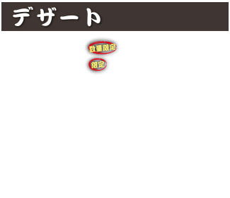 デザート
ギョーザパフェ(数量限定) 900円 (税込990円)
せんべいパフェ(限定) 830円 (税込913円)
あんみつ 550円 (税込605円)
クリームあんみつ 650円 (税込715円)
バニラアイス 450円 (税込495円)
信玄アイス 600円 (税込660円)