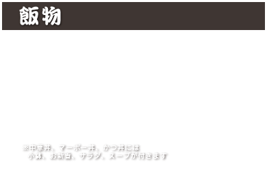 飯物
中華丼 1,100円 (税込 1,210円)
マーボー丼 1,100円 (税込 1,210円)
カレーライス 1,000円 (税込 1,100円)
カツカレー 1,350円 (税込 1,485円)
カルビクッパ 1,460円 (税込 1,606円)
かつ丼 1,350円 (税込 1,485円)
※中華丼、マーボー丼、かつ丼には小鉢、お新香、サラダ、スープが付きます