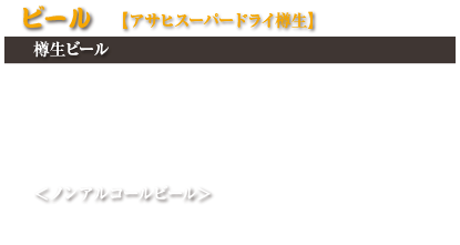 ビール【アサヒスーパードライ樽生】
樽生ビール

小ジョッキ　500円(税込550円)
中ジョッキ　680円(税込748円)
大ジョッキ　930円(税込1,023円)
瓶ビール（中瓶）　680円(税込748円)

＜ノンアルコールビール＞
アサヒドライゼロ（小瓶）　530円(税込583円)