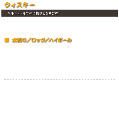 ウィスキー
※小ジョッキでのご提供となります
ブラックニッカ 樽詰めハイボール　530円(税込583円)
コークハイボール　530円(税込583円)
―
■ 水割り／ロック／ハイボール
ブラックニッカ　530円(税込583円)
ジョニーウォーカー　550円(税込605円)
ジェムソン　600円(税込660円)
ジャックダニエル　650円(税込715円)
メーカーズマーク　680円(税込748円)
―
余市
山崎
白州
竹鶴
ジャックダニエルレガシー
山崎12年
ブッカーズ
ＩＷハーパー12年
ボウモア12年
価格はスタッフにお尋ねください